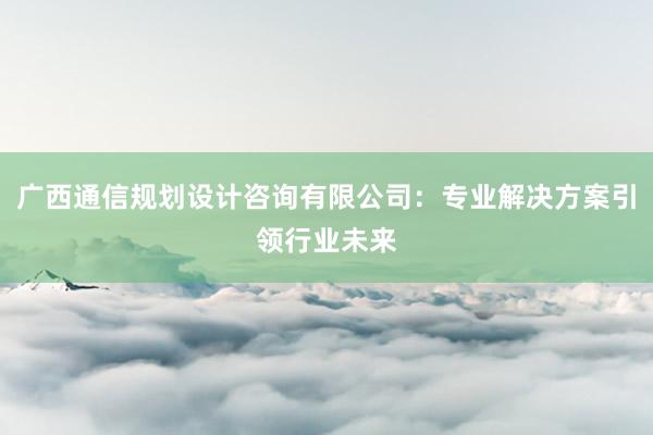 广西通信规划设计咨询有限公司：专业解决方案引领行业未来